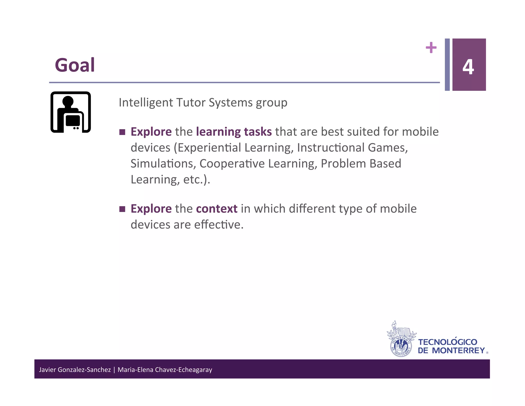 +	
  
      Goal	
                                                                                                                        4
                                   Intelligent	
  Tutor	
  Systems	
  group	
  

                                       Explore	
  the	
  learning	
  tasks	
  that	
  are	
  best	
  suited	
  for	
  mobile	
  
                                        devices	
  (Experien>al	
  Learning,	
  Instruc>onal	
  Games,	
  
                                        Simula>ons,	
  Coopera>ve	
  Learning,	
  Problem	
  Based	
  
                                        Learning,	
  etc.).	
  

                                       Explore	
  the	
  context	
  in	
  which	
  diﬀerent	
  type	
  of	
  mobile	
  
                                        devices	
  are	
  eﬀec>ve.	
  




Javier	
  Gonzalez-­‐Sanchez	
  |	
  Maria-­‐Elena	
  Chavez-­‐Echeagaray	
  
 