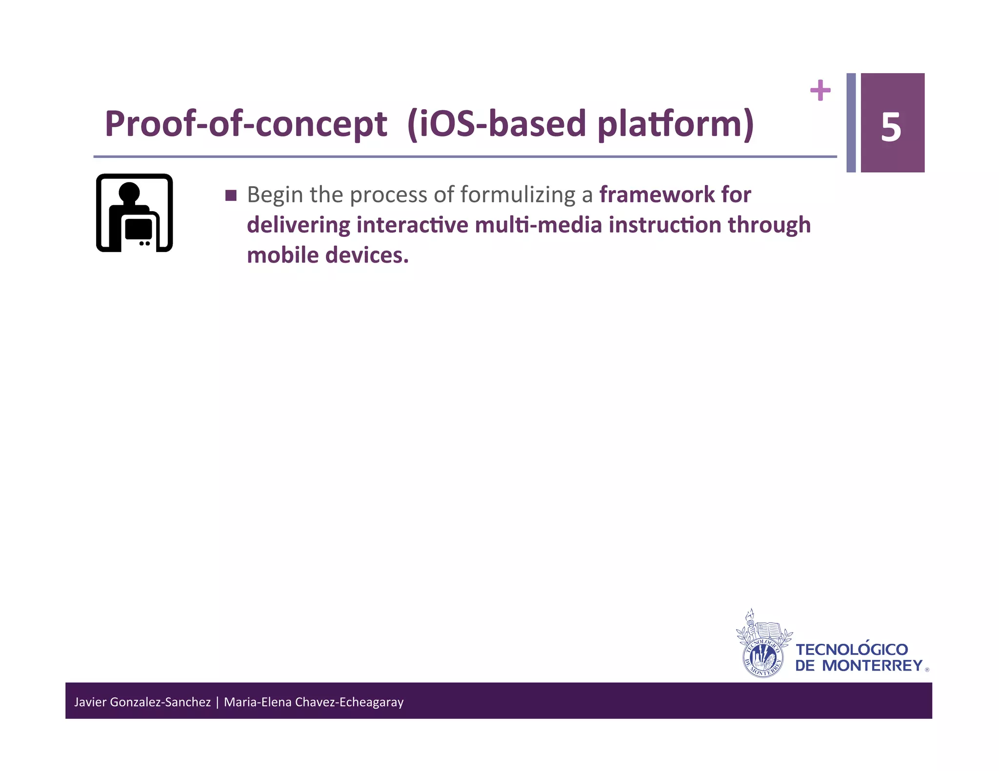 +	
  
      Proof-­‐of-­‐concept	
  	
  (iOS-­‐based	
  plaVorm)	
                                                          5
                                      Begin	
  the	
  process	
  of	
  formulizing	
  a	
  framework	
  for	
  
                                       delivering	
  interac6ve	
  mul6-­‐media	
  instruc6on	
  through	
  
                                       mobile	
  devices.	
  




Javier	
  Gonzalez-­‐Sanchez	
  |	
  Maria-­‐Elena	
  Chavez-­‐Echeagaray	
  
 