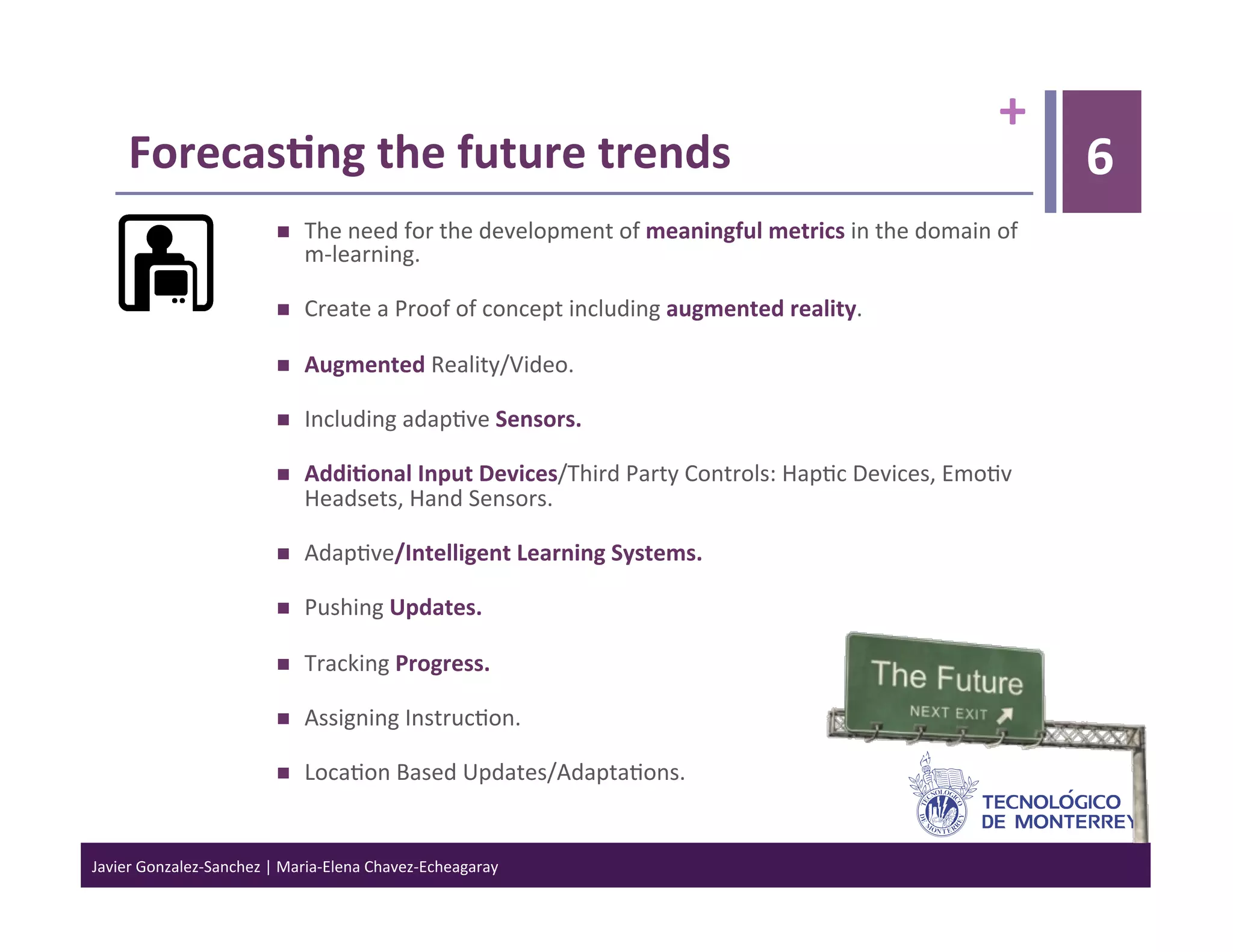 +	
  
      Forecas6ng	
  the	
  future	
  trends	
                                                                                                      6
                                      The	
  need	
  for	
  the	
  development	
  of	
  meaningful	
  metrics	
  in	
  the	
  domain	
  of	
  
                                       m-­‐learning.	
  	
  

                                      Create	
  a	
  Proof	
  of	
  concept	
  including	
  augmented	
  reality.	
  

                                      Augmented	
  Reality/Video.	
  

                                      Including	
  adap>ve	
  Sensors.	
  

                                      Addi6onal	
  Input	
  Devices/Third	
  Party	
  Controls:	
  Hap>c	
  Devices,	
  Emo>v	
  
                                       Headsets,	
  Hand	
  Sensors.	
  

                                      Adap>ve/Intelligent	
  Learning	
  Systems.	
  

                                      Pushing	
  Updates.	
  

                                      Tracking	
  Progress.	
  

                                      Assigning	
  Instruc>on.	
  

                                      Loca>on	
  Based	
  Updates/Adapta>ons.	
  


Javier	
  Gonzalez-­‐Sanchez	
  |	
  Maria-­‐Elena	
  Chavez-­‐Echeagaray	
  
 