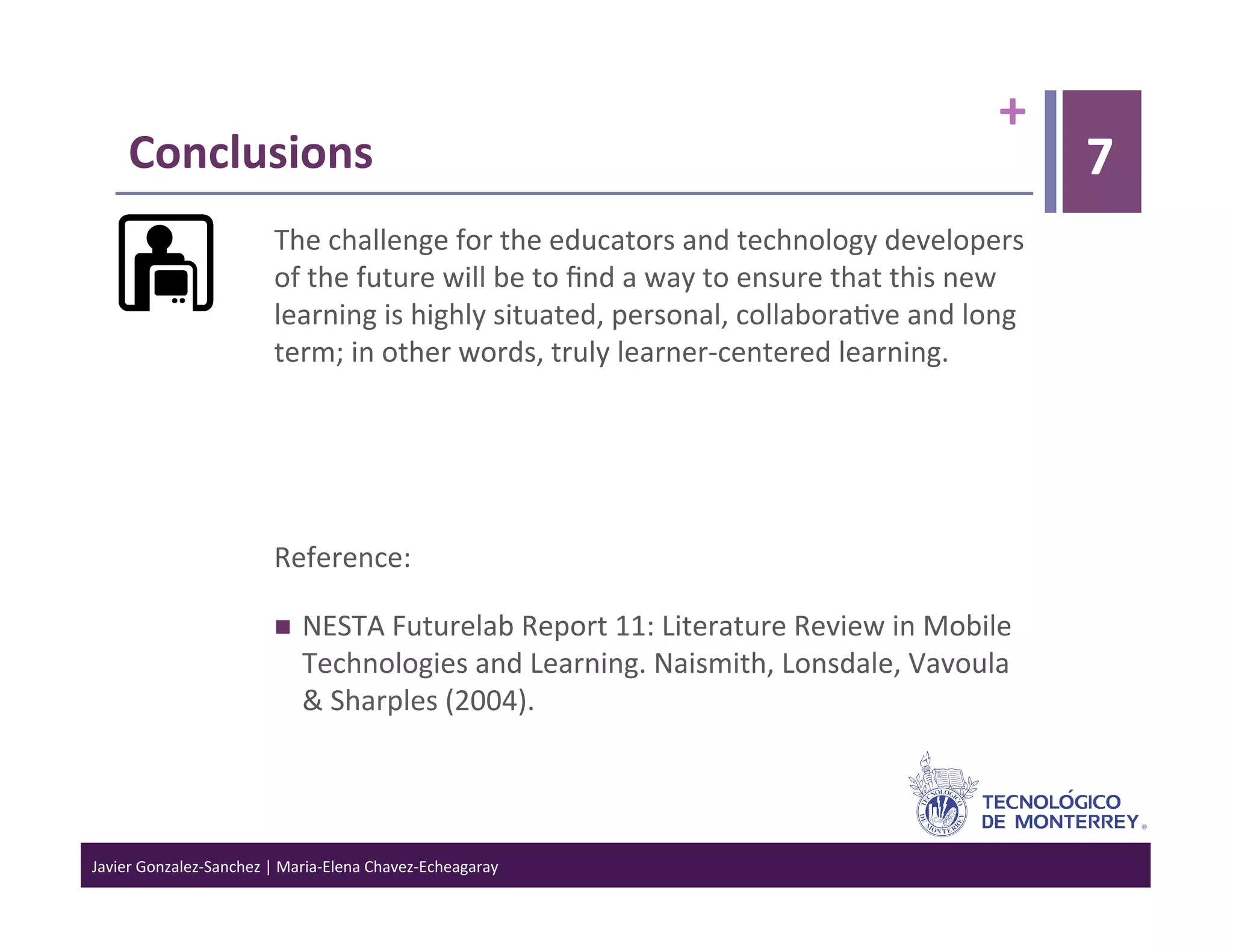 +	
  
      Conclusions	
                                                                                                                        7
      	
    The	
  challenge	
  for	
  the	
  educators	
  and	
  technology	
  developers	
  
                                  of	
  the	
  future	
  will	
  be	
  to	
  ﬁnd	
  a	
  way	
  to	
  ensure	
  that	
  this	
  new	
  
                                  learning	
  is	
  highly	
  situated,	
  personal,	
  collabora>ve	
  and	
  long	
  
                                  term;	
  in	
  other	
  words,	
  truly	
  learner-­‐centered	
  learning.	
  

                                  	
  

                                  	
  

                                  Reference:	
  

                                        NESTA	
  Futurelab	
  Report	
  11:	
  Literature	
  Review	
  in	
  Mobile	
  
                                         Technologies	
  and	
  Learning.	
  Naismith,	
  Lonsdale,	
  Vavoula	
  
                                         &	
  Sharples	
  (2004).	
  




Javier	
  Gonzalez-­‐Sanchez	
  |	
  Maria-­‐Elena	
  Chavez-­‐Echeagaray	
  
 