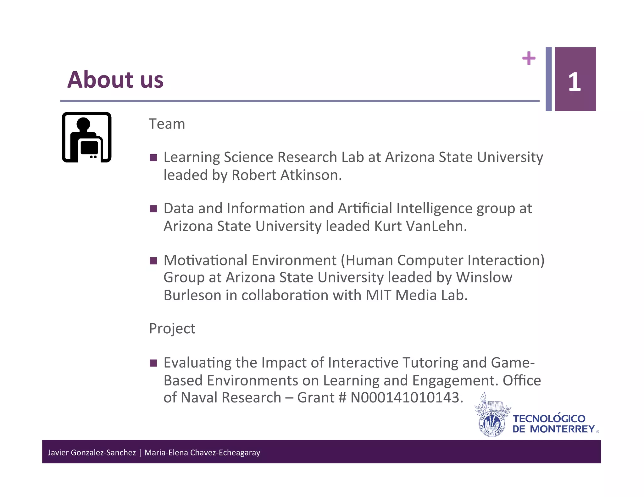 +	
  
      About	
  us	
                                                                                                           1
                                    Team	
  

                                        Learning	
  Science	
  Research	
  Lab	
  at	
  Arizona	
  State	
  University	
  
                                         leaded	
  by	
  Robert	
  Atkinson.	
  	
  

                                        Data	
  and	
  Informa>on	
  and	
  Ar>ﬁcial	
  Intelligence	
  group	
  at	
  
                                         Arizona	
  State	
  University	
  leaded	
  Kurt	
  VanLehn.	
  

                                        Mo>va>onal	
  Environment	
  (Human	
  Computer	
  Interac>on)	
  
                                         Group	
  at	
  Arizona	
  State	
  University	
  leaded	
  by	
  Winslow	
  
                                         Burleson	
  in	
  collabora>on	
  with	
  MIT	
  Media	
  Lab.	
  

                                    Project	
  

                                        Evalua>ng	
  the	
  Impact	
  of	
  Interac>ve	
  Tutoring	
  and	
  Game-­‐
                                         Based	
  Environments	
  on	
  Learning	
  and	
  Engagement.	
  Oﬃce	
  
                                         of	
  Naval	
  Research	
  –	
  Grant	
  #	
  N000141010143.	
  


Javier	
  Gonzalez-­‐Sanchez	
  |	
  Maria-­‐Elena	
  Chavez-­‐Echeagaray	
  
 