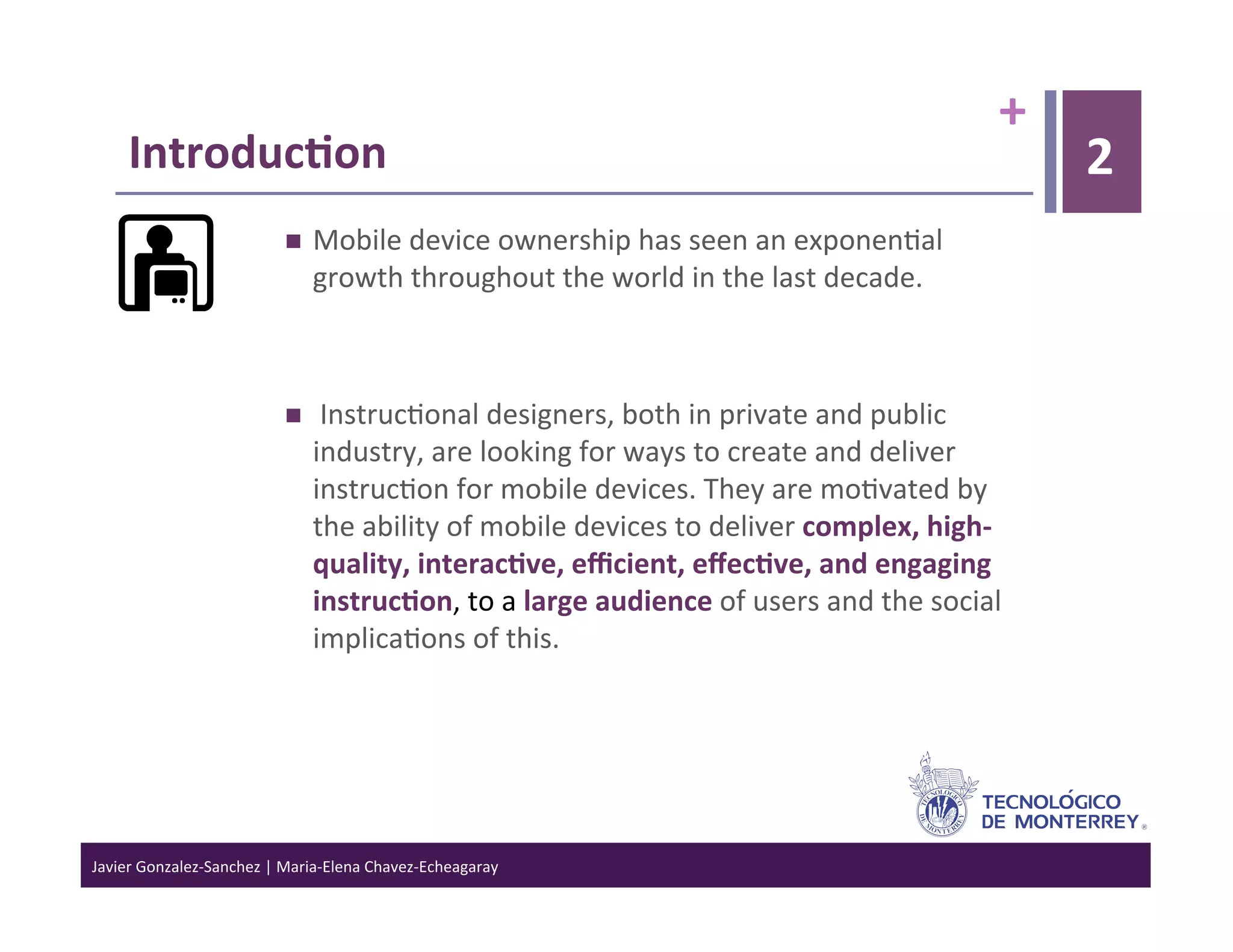 +	
  
      Introduc6on	
                                                                                                                  2
                                        Mobile	
  device	
  ownership	
  has	
  seen	
  an	
  exponen>al	
  
                                         growth	
  throughout	
  the	
  world	
  in	
  the	
  last	
  decade.	
  



                                        	
  Instruc>onal	
  designers,	
  both	
  in	
  private	
  and	
  public	
  
                                         industry,	
  are	
  looking	
  for	
  ways	
  to	
  create	
  and	
  deliver	
  
                                         instruc>on	
  for	
  mobile	
  devices.	
  They	
  are	
  mo>vated	
  by	
  
                                         the	
  ability	
  of	
  mobile	
  devices	
  to	
  deliver	
  complex,	
  high-­‐
                                         quality,	
  interac6ve,	
  eﬃcient,	
  eﬀec6ve,	
  and	
  engaging	
  
                                         instruc6on,	
  to	
  a	
  large	
  audience	
  of	
  users	
  and	
  the	
  social	
  
                                         implica>ons	
  of	
  this.	
  




Javier	
  Gonzalez-­‐Sanchez	
  |	
  Maria-­‐Elena	
  Chavez-­‐Echeagaray	
  
 