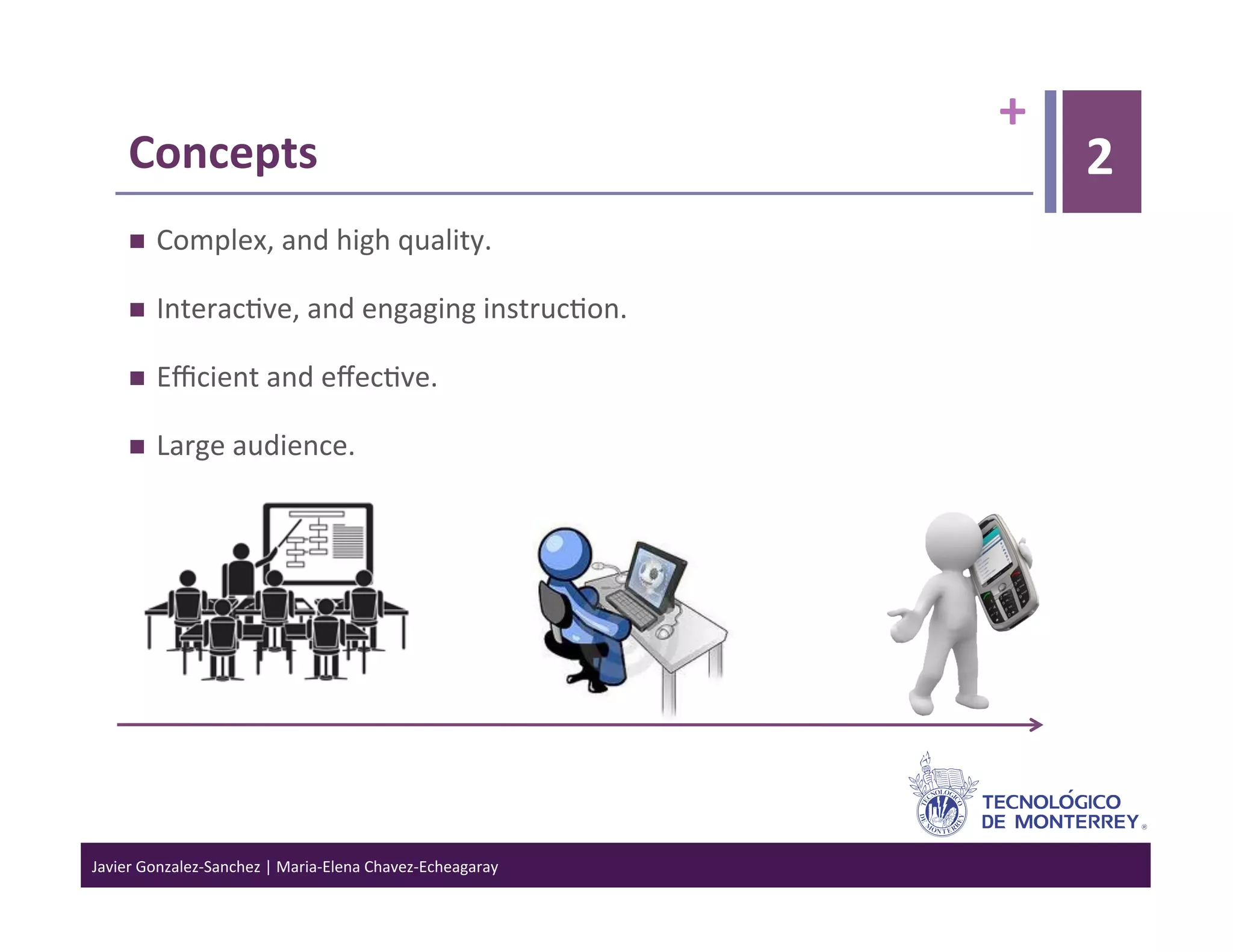 +	
  
      Concepts	
                                                                        2
           Complex,	
  and	
  high	
  quality.	
  

           Interac>ve,	
  and	
  engaging	
  instruc>on.	
  

           Eﬃcient	
  and	
  eﬀec>ve.	
  

           Large	
  audience.	
  




Javier	
  Gonzalez-­‐Sanchez	
  |	
  Maria-­‐Elena	
  Chavez-­‐Echeagaray	
  
 