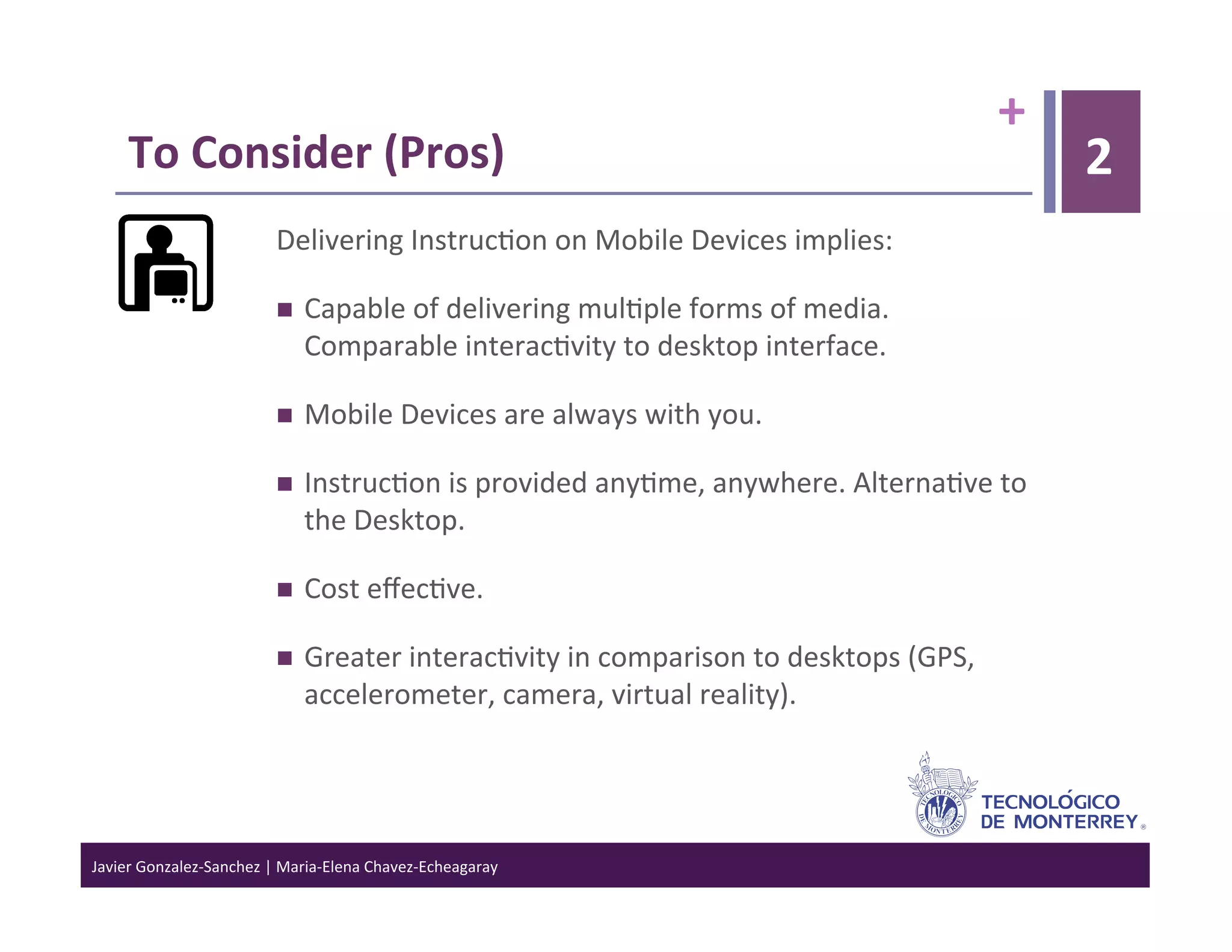 +	
  
      To	
  Consider	
  (Pros)	
                                                                                            2
                                  Delivering	
  Instruc>on	
  on	
  Mobile	
  Devices	
  implies:	
  

                                      Capable	
  of	
  delivering	
  mul>ple	
  forms	
  of	
  media.	
  
                                       Comparable	
  interac>vity	
  to	
  desktop	
  interface.	
  

                                      Mobile	
  Devices	
  are	
  always	
  with	
  you.	
  

                                      Instruc>on	
  is	
  provided	
  any>me,	
  anywhere.	
  Alterna>ve	
  to	
  
                                       the	
  Desktop.	
  

                                      Cost	
  eﬀec>ve.	
  

                                      Greater	
  interac>vity	
  in	
  comparison	
  to	
  desktops	
  (GPS,	
  
                                       accelerometer,	
  camera,	
  virtual	
  reality).	
  




Javier	
  Gonzalez-­‐Sanchez	
  |	
  Maria-­‐Elena	
  Chavez-­‐Echeagaray	
  
 