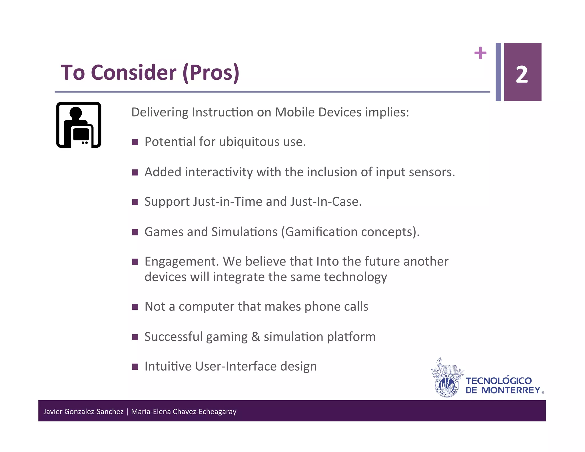 +	
  
      To	
  Consider	
  (Pros)	
                                                                                                  2
                                  Delivering	
  Instruc>on	
  on	
  Mobile	
  Devices	
  implies:	
  

                                      Poten>al	
  for	
  ubiquitous	
  use.	
  

                                      Added	
  interac>vity	
  with	
  the	
  inclusion	
  of	
  input	
  sensors.	
  

                                      Support	
  Just-­‐in-­‐Time	
  and	
  Just-­‐In-­‐Case.	
  

                                      Games	
  and	
  Simula>ons	
  (Gamiﬁca>on	
  concepts).	
  

                                      Engagement.	
  We	
  believe	
  that	
  Into	
  the	
  future	
  another	
  
                                       devices	
  will	
  integrate	
  the	
  same	
  technology	
  

                                      Not	
  a	
  computer	
  that	
  makes	
  phone	
  calls	
  

                                      Successful	
  gaming	
  &	
  simula>on	
  plaJorm	
  

                                      Intui>ve	
  User-­‐Interface	
  design	
  


Javier	
  Gonzalez-­‐Sanchez	
  |	
  Maria-­‐Elena	
  Chavez-­‐Echeagaray	
  
 