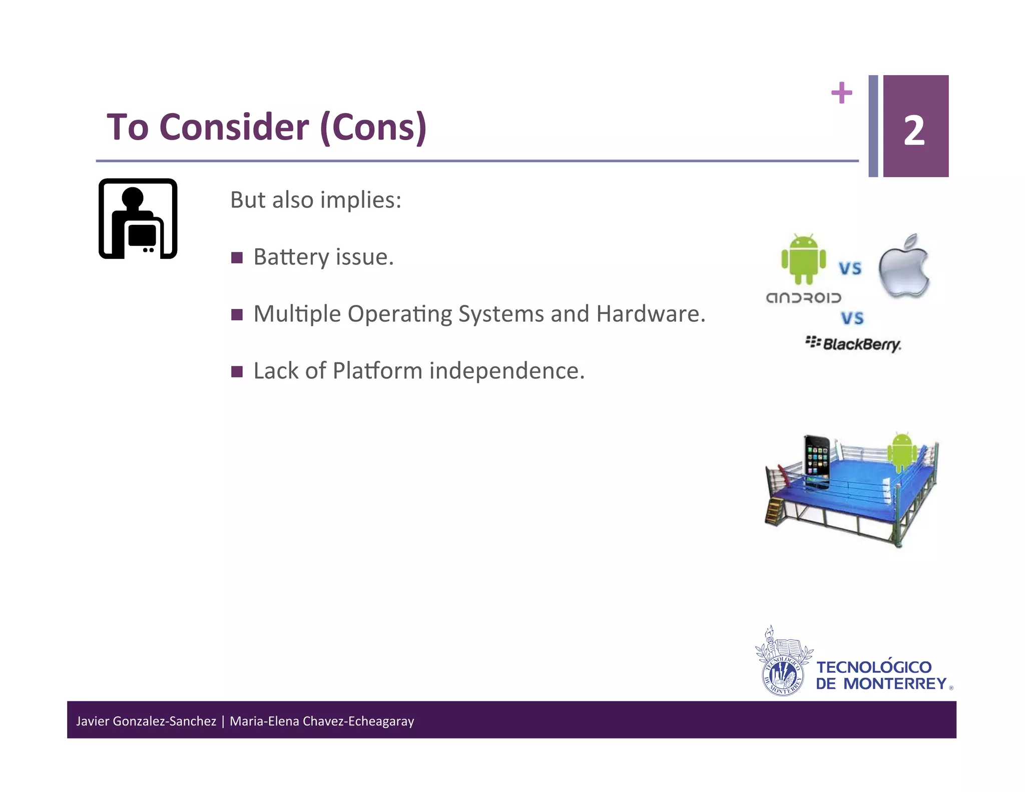 +	
  
      To	
  Consider	
  (Cons)	
                                                                        2
                                  But	
  also	
  implies:	
  

                                      Baiery	
  issue.	
  

                                      Mul>ple	
  Opera>ng	
  Systems	
  and	
  Hardware.	
  

                                      Lack	
  of	
  PlaJorm	
  independence.	
  




Javier	
  Gonzalez-­‐Sanchez	
  |	
  Maria-­‐Elena	
  Chavez-­‐Echeagaray	
  
 