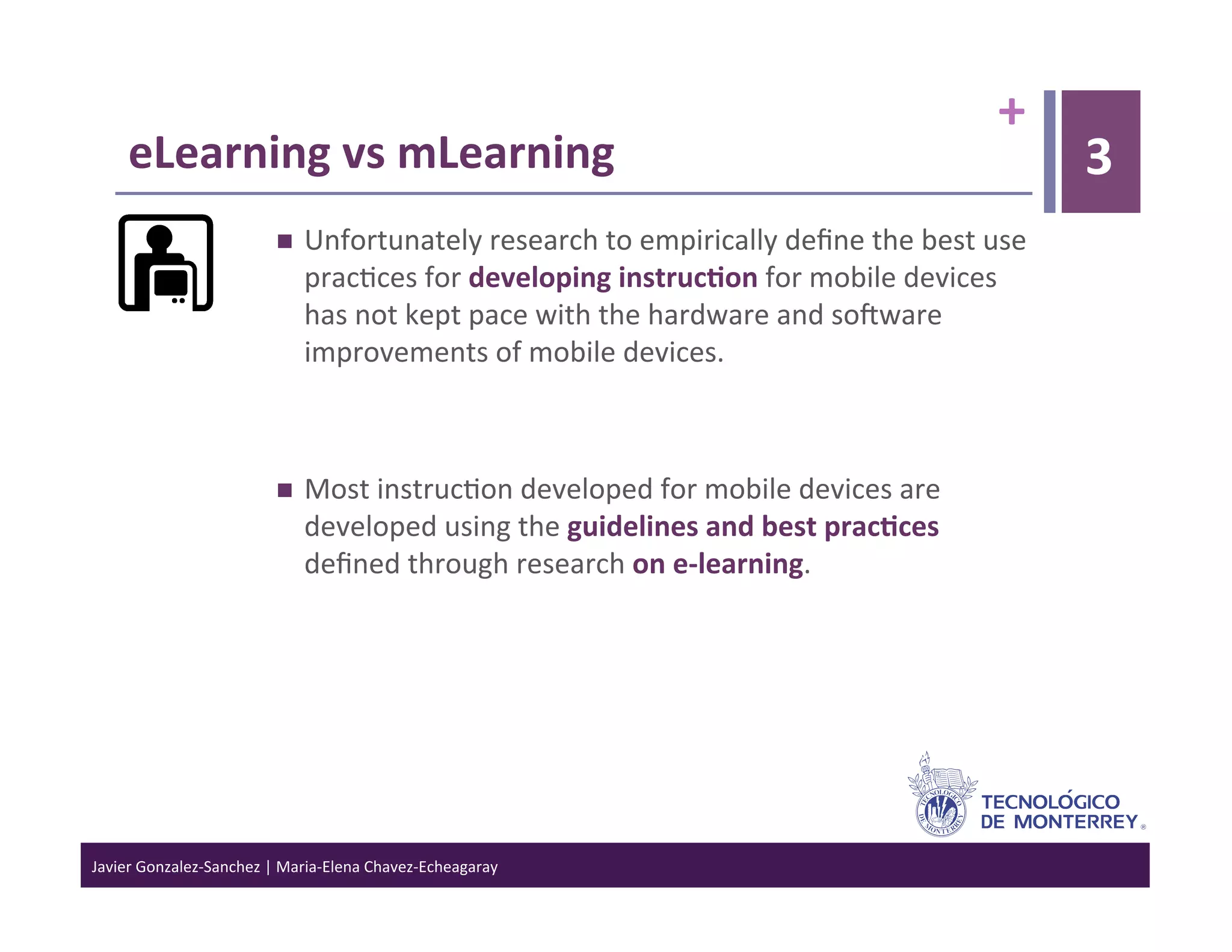 +	
  
      eLearning	
  vs	
  mLearning	
                                                                                        3
                                      Unfortunately	
  research	
  to	
  empirically	
  deﬁne	
  the	
  best	
  use	
  
                                       prac>ces	
  for	
  developing	
  instruc6on	
  for	
  mobile	
  devices	
  
                                       has	
  not	
  kept	
  pace	
  with	
  the	
  hardware	
  and	
  sojware	
  
                                       improvements	
  of	
  mobile	
  devices.	
  	
  



                                      Most	
  instruc>on	
  developed	
  for	
  mobile	
  devices	
  are	
  
                                       developed	
  using	
  the	
  guidelines	
  and	
  best	
  prac6ces	
  
                                       deﬁned	
  through	
  research	
  on	
  e-­‐learning.	
  




Javier	
  Gonzalez-­‐Sanchez	
  |	
  Maria-­‐Elena	
  Chavez-­‐Echeagaray	
  
 