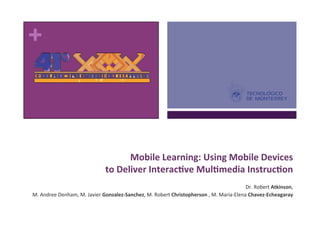 +	
  



                                                                                                               	
  
                                                    Mobile	
  Learning:	
  Using	
  Mobile	
  Devices	
  	
  
                                           to	
  Deliver	
  Interac6ve	
  Mul6media	
  Instruc6on	
  
                                                                                                               	
  
                                                                                      Dr.	
  Robert	
  Atkinson,	
  	
  
 M.	
  Andree	
  Denham,	
  M.	
  Javier	
  Gonzalez-­‐Sanchez,	
  M.	
  Robert	
  Christopherson	
  ,	
  M.	
  Maria-­‐Elena	
  Chavez-­‐Echeagaray	
  
 