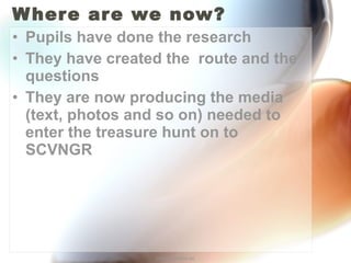 Where are we now? Pupils have done the research They have created the  route and the questions They are now producing the media (text, photos and so on) needed to enter the treasure hunt on to SCVNGR http://annefox.eu 