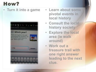 How? Turn it into a game Learn about some pivotal events in local history Consult the local history society Explore the local area (ie walk around) Work out a treasure trail with one right answer leading to the next clue. http://annefox.eu 