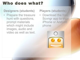 Who does what? Players (students) Download the free Scvngr app to your iPhone or Android phone Designers (students) Prepare the treasure hunt with questions, prompt materials which might include images, audio and video as well as text. http://annefox.eu 