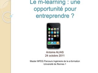 Le m-learning : une
opportunité pour
entreprendre ?
Antoine ALIAS
24 octobre 2011
Master MFEG Parcours Ingénierie de la e-formation
Université de Rennes 1
 
