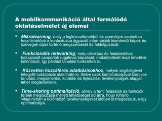 A mobilkommunikáció által formálódó
oktatáselmélet új elemei
   Mikrolearning, mely a legközvetlenebbül és személyre szabottan
    teszi lehetôvé a kontextusba ágyazott információk kisméretű képek és
    szövegek útján történô megszerzését és feldolgozását.

   Funkcionális networking, mely célokhoz és feladatokhoz
    bekapcsolt csoportok rugalmas képzését, működtetését teszi lehetôvé
    különbözô, így például tanulási funkciókra is.

   Közvetlen hozzáférés adatbázisokhoz, melyek segítségével
    integrált tudásbázis alakítható ki, illetve ezek kombinációjával komplex
    tanulási, megismerési, kutatási és fejlesztési tevékenységek alapjait
    lehet megteremteni.

   Time-sharing optimalizáció, amely a fenti feladatok és funkciók
    térbeli megosztása mellett lehetôséget ad arra, hogy rohanó
    világunkban a különbözô tevékenységeket idôben is megosszuk, s így
    optimalizáljuk.
 