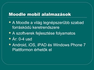 Moodle mobil alalmazások
A  Moodle a világ legnépszerűbb szabad
  forráskódú keretrendszere
 A szoftverek fejlesztése folyamatos

 Ár: 0-4 usd

 Android, iOS, iPAD és Windows Phone 7
  Plattformon érhetők el
 