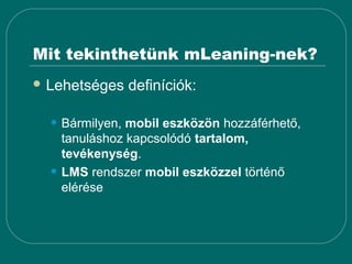 Mit tekinthetünk mLeaning-nek?
 Lehetséges    definíciók:

  • Bármilyen, mobil eszközön hozzáférhető,
      tanuláshoz kapcsolódó tartalom,
      tevékenység.
  •   LMS rendszer mobil eszközzel történő
      elérése
 