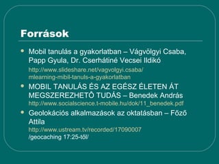 Források
   Mobil tanulás a gyakorlatban – Vágvölgyi Csaba,
    Papp Gyula, Dr. Cserhátiné Vecsei Ildikó
    http://www.slideshare.net/vagvolgyi.csaba/
    mlearning-mibil-tanuls-a-gyakorlatban
   MOBIL TANULÁS ÉS AZ EGÉSZ ÉLETEN ÁT
    MEGSZEREZHETÔ TUDÁS – Benedek András
    http://www.socialscience.t-mobile.hu/dok/11_benedek.pdf
   Geolokációs alkalmazások az oktatásban – Főző
    Attila
    http://www.ustream.tv/recorded/17090007
    /geocaching 17:25-től/
 