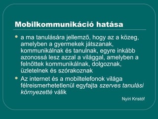 Mobilkommunikáció hatása
 a ma tanulására jellemző, hogy az a közeg,
  amelyben a gyermekek játszanak,
  kommunikálnak és tanulnak, egyre inkább
  azonossá lesz azzal a világgal, amelyben a
  felnőttek kommunikálnak, dolgoznak,
  üzletelnek és szórakoznak
 Az internet és a mobiltelefonok világa
  félreismerhetetlenül egyfajta szerves tanulási
  környezetté válik
                                       Nyíri Kristóf
 