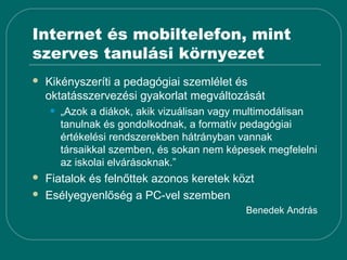 Internet és mobiltelefon, mint
szerves tanulási környezet
   Kikényszeríti a pedagógiai szemlélet és
    oktatásszervezési gyakorlat megváltozását
    •   „Azok a diákok, akik vizuálisan vagy multimodálisan
        tanulnak és gondolkodnak, a formatív pedagógiai
        értékelési rendszerekben hátrányban vannak
        társaikkal szemben, és sokan nem képesek megfelelni
        az iskolai elvárásoknak.”
   Fiatalok és felnőttek azonos keretek közt
   Esélyegyenlőség a PC-vel szemben
                                            Benedek András
 