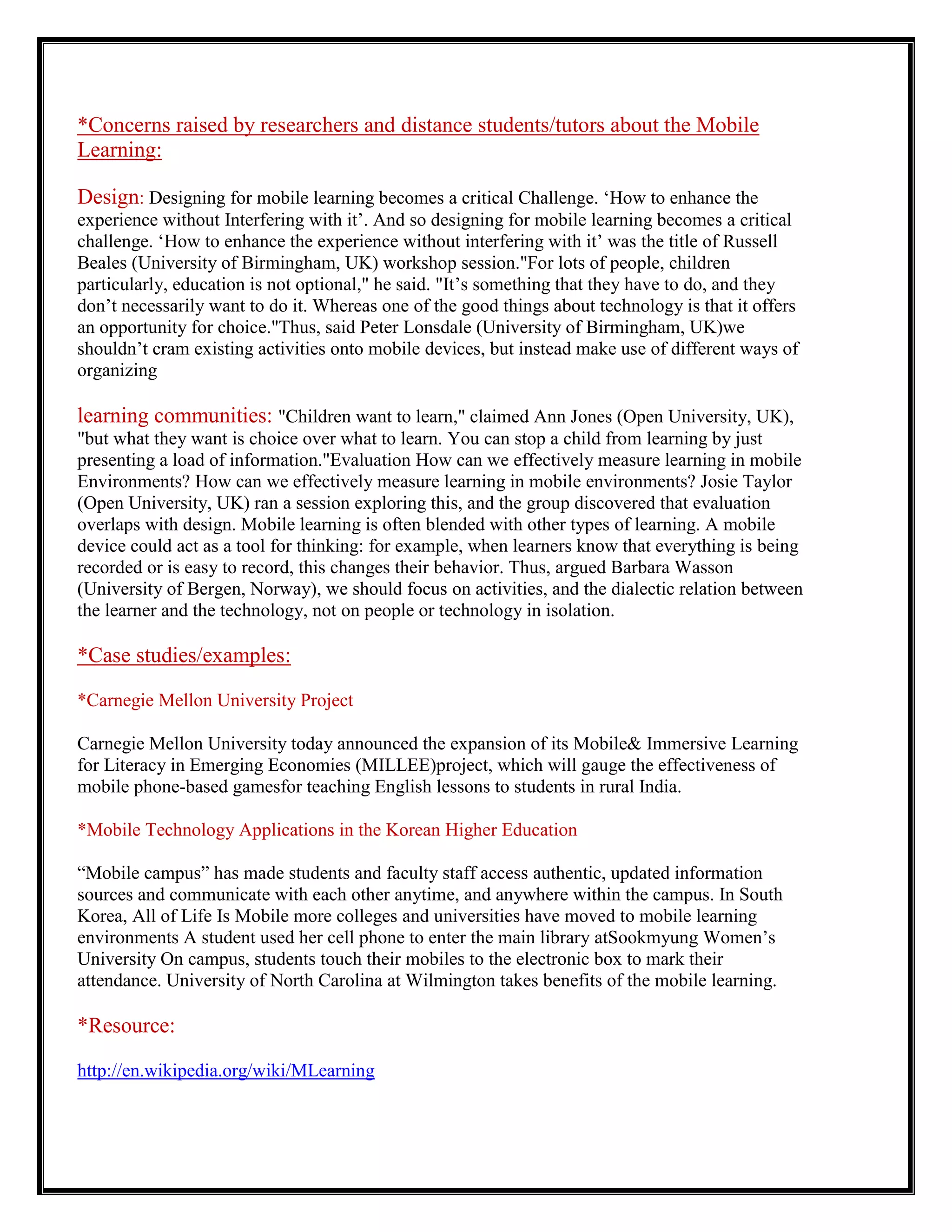*Concerns raised by researchers and distance students/tutors about the Mobile
Learning:

Design: Designing for mobile learning becomes a critical Challenge. „How to enhance the
experience without Interfering with it‟. And so designing for mobile learning becomes a critical
challenge. „How to enhance the experience without interfering with it‟ was the title of Russell
Beales (University of Birmingham, UK) workshop session."For lots of people, children
particularly, education is not optional," he said. "It‟s something that they have to do, and they
don‟t necessarily want to do it. Whereas one of the good things about technology is that it offers
an opportunity for choice."Thus, said Peter Lonsdale (University of Birmingham, UK)we
shouldn‟t cram existing activities onto mobile devices, but instead make use of different ways of
organizing

learning communities: "Children want to learn," claimed Ann Jones (Open University, UK),
"but what they want is choice over what to learn. You can stop a child from learning by just
presenting a load of information."Evaluation How can we effectively measure learning in mobile
Environments? How can we effectively measure learning in mobile environments? Josie Taylor
(Open University, UK) ran a session exploring this, and the group discovered that evaluation
overlaps with design. Mobile learning is often blended with other types of learning. A mobile
device could act as a tool for thinking: for example, when learners know that everything is being
recorded or is easy to record, this changes their behavior. Thus, argued Barbara Wasson
(University of Bergen, Norway), we should focus on activities, and the dialectic relation between
the learner and the technology, not on people or technology in isolation.

*Case studies/examples:

*Carnegie Mellon University Project

Carnegie Mellon University today announced the expansion of its Mobile& Immersive Learning
for Literacy in Emerging Economies (MILLEE)project, which will gauge the effectiveness of
mobile phone-based gamesfor teaching English lessons to students in rural India.

*Mobile Technology Applications in the Korean Higher Education

“Mobile campus” has made students and faculty staff access authentic, updated information
sources and communicate with each other anytime, and anywhere within the campus. In South
Korea, All of Life Is Mobile more colleges and universities have moved to mobile learning
environments A student used her cell phone to enter the main library atSookmyung Women‟s
University On campus, students touch their mobiles to the electronic box to mark their
attendance. University of North Carolina at Wilmington takes benefits of the mobile learning.

*Resource:

http://en.wikipedia.org/wiki/MLearning
 