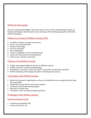 *Define the M Learning

Any sort of learning that happens when the learner is not at a fixed, predetermined location, or
learning that happens when the learner takes advantage of the learning opportunities offered by
mobile technologies

*Objectives of using the Mobile Learning in DE:

   Available anywhere, anytime and any pace.
   Be two way and multi-media
   Enhances knowledge
   No time constraints
   More independent
   Content is adaptable to meet individual needs
   Improved communication and organization
   Easier access, Increases motivation

*Features of the Mobile Learning

   Enables knowledge building by learners in different contexts.
   Enables learners to construct understandings.
   M-learning is convenient, in the sense that it is accessible virtually from anywhere.
   Mobile technology often changes the pattern of learning/work activity.

*Advantages of the Mobile Learning

   Relatively inexpensive opportunities, as the cost of mobile devices are significantly less than
    PCs and laptops
   Multimedia content delivery and creation options
   Continuous and situated learning support
   Decrease in training costs
   Potentially a more rewarding learning experience

*Challenges of the Mobile Learning :

Technical challenges include:

   Connectivity and battery life.
   Screen size and key size.
 