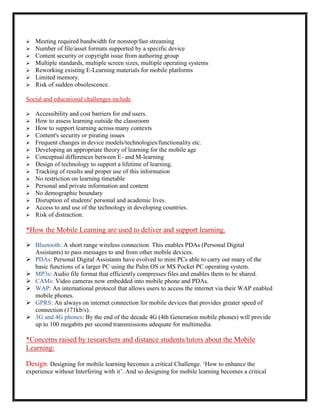    Meeting required bandwidth for nonstop/fast streaming
   Number of file/asset formats supported by a specific device
   Content security or copyright issue from authoring group
   Multiple standards, multiple screen sizes, multiple operating systems
   Reworking existing E-Learning materials for mobile platforms
   Limited memory.
   Risk of sudden obsolescence.

Social and educational challenges include

   Accessibility and cost barriers for end users.
   How to assess learning outside the classroom
   How to support learning across many contexts
   Content's security or pirating issues
   Frequent changes in device models/technologies/functionality etc.
   Developing an appropriate theory of learning for the mobile age
   Conceptual differences between E- and M-learning
   Design of technology to support a lifetime of learning.
   Tracking of results and proper use of this information
   No restriction on learning timetable
   Personal and private information and content
   No demographic boundary
   Disruption of students' personal and academic lives.
   Access to and use of the technology in developing countries.
   Risk of distraction.

*How the Mobile Learning are used to deliver and support learning.

 Bluetooth: A short range wireless connection. This enables PDAs (Personal Digital
  Assistants) to pass messages to and from other mobile devices.
 PDAs: Personal Digital Assistants have evolved to mini PCs able to carry out many of the
  basic functions of a larger PC using the Palm OS or MS Pocket PC operating system.
 MP3s: Audio file format that efficiently compresses files and enables them to be shared.
 CAMs: Video cameras now embedded into mobile phone and PDAs.
 WAP: An international protocol that allows users to access the internet via their WAP enabled
  mobile phones.
 GPRS: An always on internet connection for mobile devices that provides greater speed of
  connection (171kb/s).
 3G and 4G phones: By the end of the decade 4G (4th Generation mobile phones) will provide
  up to 100 megabits per second transmissions adequate for multimedia.

*Concerns raised by researchers and distance students/tutors about the Mobile
Learning:

Design: Designing for mobile learning becomes a critical Challenge. „How to enhance the
experience without Interfering with it‟. And so designing for mobile learning becomes a critical
 