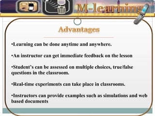 Learning can be done anytime and anywhere.  An instructor can get immediate feedback on the lesson Student’s can be assessed on multiple choices, true/false questions in the classroom. Real-time experiments can take place in classrooms. Instructors can provide examples such as simulations and web based documents 