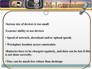 Screen size of devices is too small Learner ability to use devices Speed of network, download and/or upload speeds Workplace location access constraints Batteries have to be charged regularly, and data can be lost if this is not done correctly.  They can be much less robust than desktops 