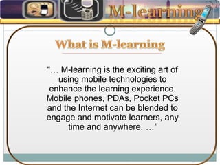 “…  M-learning is the exciting art of using mobile technologies to enhance the learning experience. Mobile phones, PDAs, Pocket PCs and the Internet can be blended to engage and motivate learners, any time and anywhere.  …” 