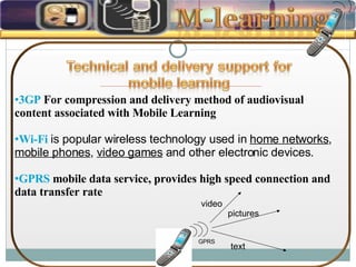 3GP  For compression and delivery method of audiovisual content associated with Mobile Learning  Wi-Fi   is popular wireless technology used in  home networks ,  mobile phones ,  video games  and other electronic devices. GPRS  mobile data service, provides high speed connection and data transfer rate  GPRS text pictures video 