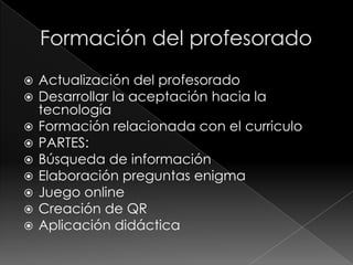 









Actualización del profesorado
Desarrollar la aceptación hacia la
tecnología
Formación relacionada con el curriculo
PARTES:
Búsqueda de información
Elaboración preguntas enigma
Juego online
Creación de QR
Aplicación didáctica

 