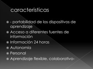 - portabilidad de los dispositivos de
aprendizaje
 Acceso a diferentes fuentes de
información
 Información 24 horas
 Autonomía
 Personal
 Aprendizaje flexible, colaborativo

 