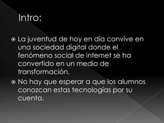 La juventud de hoy en día convive en
una sociedad digital donde el
fenómeno social de internet se ha
convertido en un medio de
transformación.
 No hay que esperar a que los alumnos
conozcan estas tecnologías por su
cuenta.


 