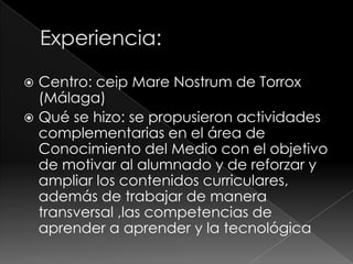 Centro: ceip Mare Nostrum de Torrox
(Málaga)
 Qué se hizo: se propusieron actividades
complementarias en el área de
Conocimiento del Medio con el objetivo
de motivar al alumnado y de reforzar y
ampliar los contenidos curriculares,
además de trabajar de manera
transversal ,las competencias de
aprender a aprender y la tecnológica


 