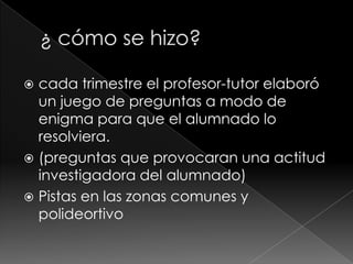cada trimestre el profesor-tutor elaboró
un juego de preguntas a modo de
enigma para que el alumnado lo
resolviera.
 (preguntas que provocaran una actitud
investigadora del alumnado)
 Pistas en las zonas comunes y
polideortivo


 