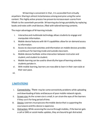 M-learning is convenient in that , it is accessiblefromvirtually
anywhere.Sharing is almost instantaneous among everyone using the same
content .This highly active process has proven to increaseexam scores from
fiftieth to the seventieth percentile .M-learning also brings portability by replacing
books and notes with small devices ,filled with taibred learning contents.
The major advantages of M-learning include:
i. Interactiveand multimode technology allows students to engage and
manipulate information.
ii. Mobile device features with Wi-Fi capabilities allow for on-demand access
to information.
iii. Access to classroomactivities and information on mobile devices provides
a continuum for learning inside and outside classroom.
iv. Mobile devices facilitate online interaction between instructor and
student, and student to student.
v. Mobile learning can be used to diversify the type of learning activities
students partake in.
vi. With mobile learning, learners are now able to learn in their own style at
their own pace.
vii.
LIMITATIONS
i. Connectivity: There may be someconnectivity problems while uploading
and downloading of data and because of poor mobile network signals.
ii. Screen size: As the screen size is small, it can strain the eyes of the learners
if they use it for long period of time.
iii. Device: Learners mustpossess themobile device that is supporting the
coursewareand this device is expensive.
iv. Distraction: While accessing the coursethrough mobiles, if the learner gets
a call or SMS or social media updates, they are bound to get distracted.
 