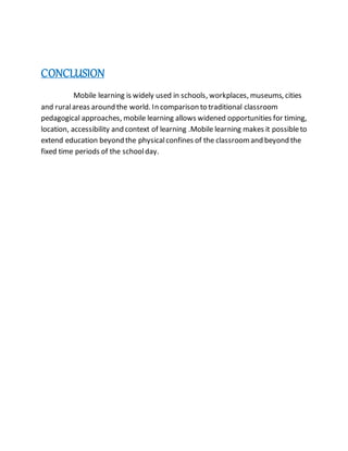 CONCLUSION
Mobile learning is widely used in schools, workplaces, museums, cities
and ruralareas around the world. In comparison to traditional classroom
pedagogical approaches, mobile learning allows widened opportunities for timing,
location, accessibility and context of learning .Mobile learning makes it possibleto
extend education beyond the physicalconfines of the classroomand beyond the
fixed time periods of the schoolday.
 