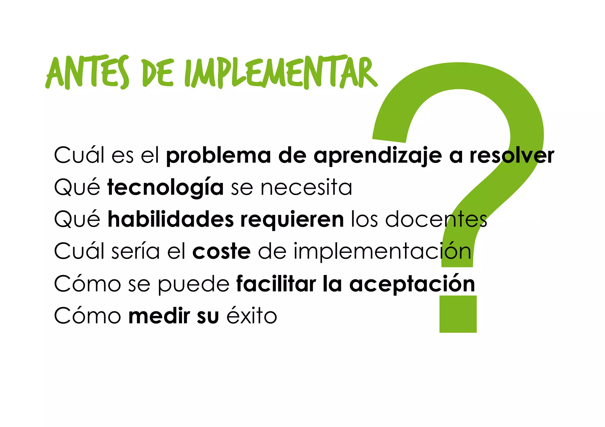 ?
antes de implementar
Cuál es el problema de aprendizaje a resolver
Qué tecnología se necesita
Qué habilidades requieren los docentes
Cuál sería el coste de implementación
Cómo se puede facilitar la aceptación
Cómo medir su éxito
 