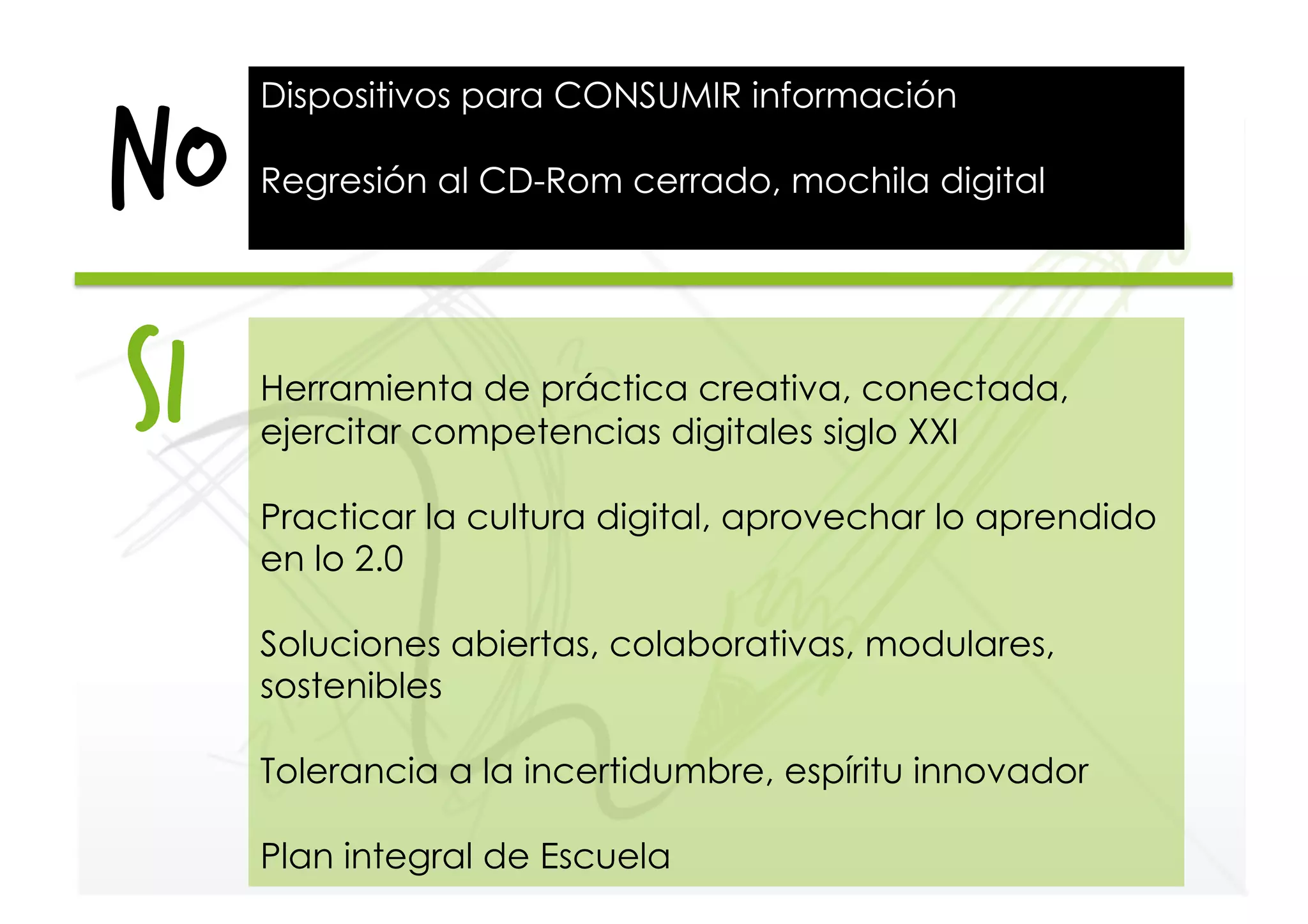 NO
Dispositivos para CONSUMIR información
Regresión al CD-Rom cerrado, mochila digital
Herramienta de práctica creativa, conectada,
ejercitar competencias digitales siglo XXI
Practicar la cultura digital, aprovechar lo aprendido
en lo 2.0
Soluciones abiertas, colaborativas, modulares,
sostenibles
Tolerancia a la incertidumbre, espíritu innovador
Plan integral de Escuela
si
 