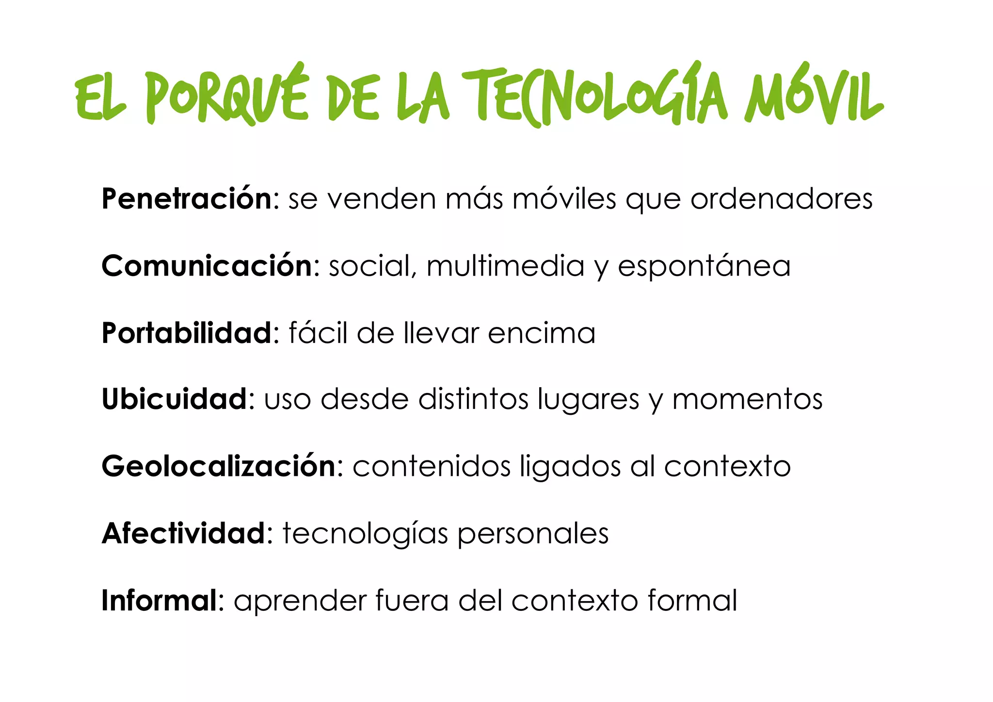 El porqué de la tecnología móvil
Penetración: se venden más móviles que ordenadores
Comunicación: social, multimedia y espontánea
Portabilidad: fácil de llevar encima
Ubicuidad: uso desde distintos lugares y momentos
Geolocalización: contenidos ligados al contexto
Afectividad: tecnologías personales
Informal: aprender fuera del contexto formal
 
 