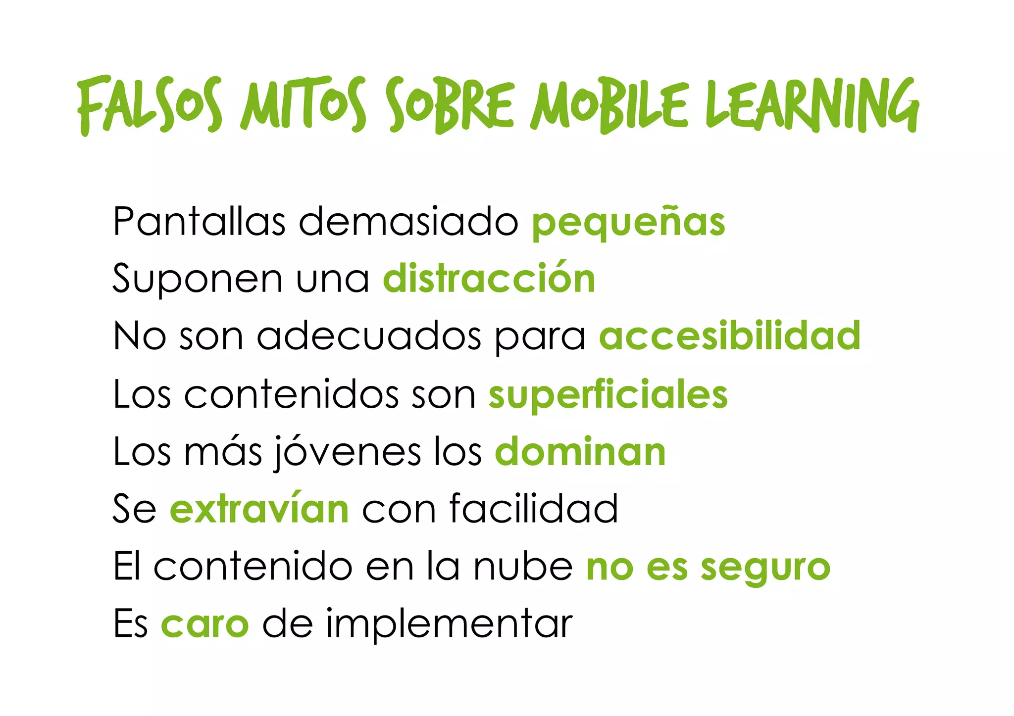 FALSOS MITOS sobre mobile learning
Pantallas demasiado pequeñas
Suponen una distracción
No son adecuados para accesibilidad
Los contenidos son superficiales
Los más jóvenes los dominan
Se extravían con facilidad
El contenido en la nube no es seguro
Es caro de implementar
 