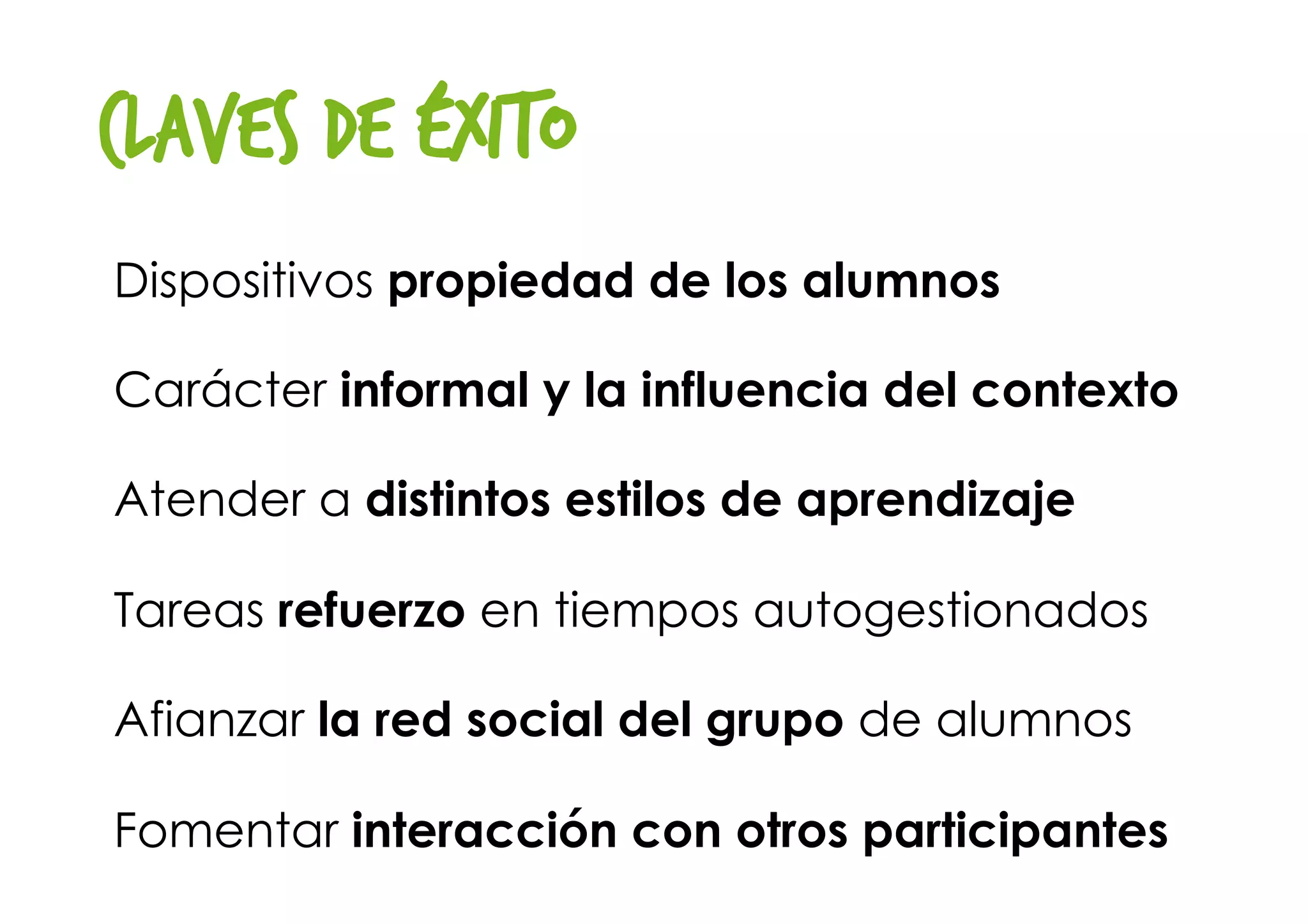 Claves de éxito
Dispositivos propiedad de los alumnos 
Carácter informal y la influencia del contexto
Atender a distintos estilos de aprendizaje
Tareas refuerzo en tiempos autogestionados
Afianzar la red social del grupo de alumnos
Fomentar interacción con otros participantes 
 