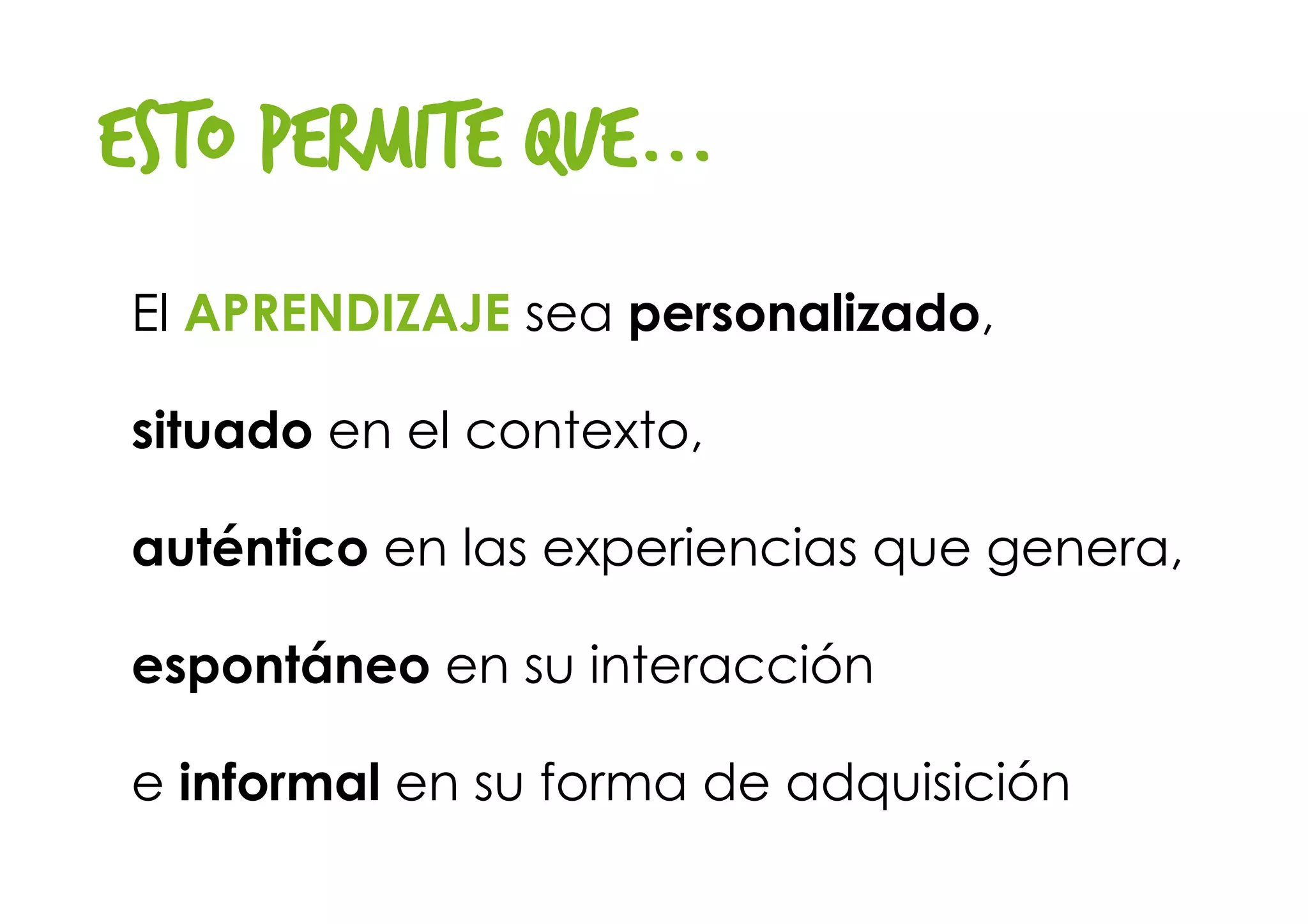 Esto permite que...
El APRENDIZAJE sea personalizado, 
situado en el contexto, 
auténtico en las experiencias que genera, 
espontáneo en su interacción 
e informal en su forma de adquisición
 