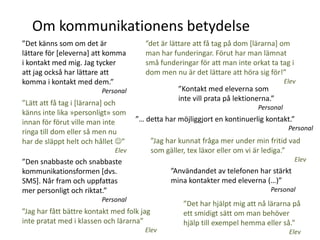 Om kommunikationens betydelse
”Det känns som om det är               ”det är lättare att få tag på dom *lärarna+ om
lättare för [eleverna] att komma       man har funderingar. Förut har man lämnat
i kontakt med mig. Jag tycker          små funderingar för att man inte orkat ta tag i
att jag också har lättare att          dom men nu är det lättare att höra sig för!”
komma i kontakt med dem.”                                                                Elev
                         Personal                   ”Kontakt med eleverna som
                                                    inte vill prata på lektionerna.”
”Lätt att få tag i *lärarna+ och
                                                                              Personal
känns inte lika »personligt» som
innan för förut ville man inte      ”… detta har möjliggjort en kontinuerlig kontakt.”
                                                                                          Personal
ringa till dom eller så men nu
har de släppt helt och hållet ”            ”Jag har kunnat fråga mer under min fritid vad
                             Elev           som gäller, tex läxor eller om vi är lediga.”
”Den snabbaste och snabbaste                                                                Elev
kommunikationsformen [dvs.                        ”Användandet av telefonen har stärkt
SMS]. Når fram och uppfattas                      mina kontakter med eleverna (…)”
mer personligt och riktat.”                                                       Personal
                         Personal
                                                      ”Det har hjälpt mig att nå lärarna på
”Jag har fått bättre kontakt med folk jag             ett smidigt sätt om man behöver
inte pratat med i klassen och lärarna”                hjälp till exempel hemma eller så.”
                                       Elev                                               Elev
 