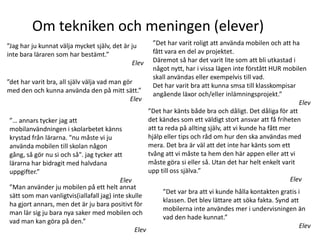 Om tekniken och meningen (elever)
”Jag har ju kunnat välja mycket själv, det är ju        ”Det har varit roligt att använda mobilen och att ha
inte bara läraren som har bestämt.”                     fått vara en del av projektet.
                                              Elev      Däremot så har det varit lite som att bli utkastad i
                                                        något nytt, har i vissa lägen inte förstått HUR mobilen
                                                        skall användas eller exempelvis till vad.
”det har varit bra, all själv välja vad man gör
                                                        Det har varit bra att kunna smsa till klasskompisar
med den och kunna använda den på mitt sätt.”
                                                        angående läxor och/eller inlämningsprojekt.”
                                               Elev
                                                                                                               Elev
                                                      ”Det har känts både bra och dåligt. Det dåliga för att
 ”… annars tycker jag att                             det kändes som ett väldigt stort ansvar att få friheten
 mobilanvändningen i skolarbetet känns                att ta reda på allting själv, att vi kunde ha fått mer
 krystad från lärarna. "nu måste vi ju                hjälp eller tips och råd om hur den ska användas med
 använda mobilen till skolan någon                    mera. Det bra är väl att det inte har känts som ett
 gång, så gör nu si och så". jag tycker att           tvång att vi måste ta hem den här appen eller att vi
 lärarna har bidragit med halvdana                    måste göra si eller så. Utan det har helt enkelt varit
 uppgifter.”                                          upp till oss själva.”
                                           Elev                                                             Elev
 ”Man använder ju mobilen på ett helt annat
                                                            ”Det var bra att vi kunde hålla kontakten gratis i
 sätt som man vanligtvis(iallafall jag) inte skulle
                                                            klassen. Det blev lättare att söka fakta. Synd att
 ha gjort annars, men det är ju bara positivt för
                                                            mobilerna inte användes mer i undervisningen än
 man lär sig ju bara nya saker med mobilen och
                                                            vad den hade kunnat.”
 vad man kan göra på den.”
                                                                                                               Elev
                                                 Elev
 