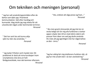 Om tekniken och meningen (personal)
” Jag har valt användningsområden efter de                   ” Bra, enklare att våga prova sig fram...”
behov som dykt upp. Prioriterat                                                               Personal
kommunikation. Valt efter handlag och
kunnande. Idag skulle jag nog arbeta för att
utveckla det något under kommande terminer.
                                      Personal
                                                      ” Bra men grymt stressande att jag inte tar en
                                                      vecka ledigt och lär mig alla funktioner o tankar
                                                      appar o byter den till en med större skärm och
” Det har varit bra att kunna välja                   pressar fram ideer om vad jag skulle använda
själv hur den ska användas. ”                         till, trots att jag egentligen inte har något behov
                           Personal                   av den - ännu.”
                                                                                                  Personal



” Jag tycker friheten varit mycket stor. Ett
                                                      ”Jag har aldrig lärt mig telefonens funktion rätt, så
problemet är dock att mina kunskaper inom
                                                      jag har inte använt den i så stor utsträckning.”
smartphones inte ännu är helt
                                                                                                   Personal
färdigutvecklade, men det kommer eftersom.
                                           Personal
 