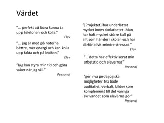 Värdet
                                      ”*Projektet+ har underlättat
”… perfekt att bara kunna ta
                                      mycket inom skolarbetet. Man
upp telefonen och kolla.”
                                      har haft mycket större koll på
                               Elev
                                      allt som händer i skolan och har
”… jag är med på noterna              därför blivit mindre stressad.”
bättre, mer energi och kan kolla                                   Elev
upp fakta och på lexikon.”
                               Elev   ”… detta har effektiviserat min
                                      arbetstid och elevernas”
”Jag kan styra min tid och göra                                Personal
saker när jag vill.”
                         Personal
                                      ”ger nya pedagogiska
                                      möjligheter tex både
                                      auditativt, verbalt, bilder som
                                      komplement till det vanliga
                                      skrivandet som eleverna gör”
                                                               Personal
 