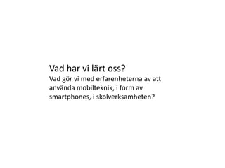 Vad har vi lärt oss?
Vad gör vi med erfarenheterna av att
använda mobilteknik, i form av
smartphones, i skolverksamheten?
 