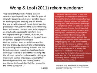 Wong & Looi (2011) rekommenderar:
“We believe that genuine mobile-assisted              “… we advocate each student to keep one
seamless learning could not be taken for granted      smartphone and one netbook or notebook
simply by assigning each learner a mobile device      device at hand to handle the needs of various
or by designing and enacting one-off mobile           formal and informal, planned and incidental
learning activities in which the designed learning    learning tasks. The small size and light weight
                                                      of smartphones, which can be turned on and
processes do not go beyond the planned learning
                                                      off instantaneously, make them the perfect
hours and venues. Learners need to be engaged in      tool for students to perform quick and rapid
an enculturation process to transform their           learning tasks on the move, such as photo
existing epistemological beliefs, attitudes, and      taking, audio and video recording, note
methods of learning. Therefore, at the early stage    taking, Internet information retrieval, data
of learners’ engagement in mobile                     exchange and communication, map navigation
devices, teachers need to model the seamless          and geotagging, and so on. Whenever the
                                                      students have the chance to sit down (either
learning process by gradually and systematically
                                                      during a field trip, on the public transport, in
incorporating mobile learning activities into the     the library, in the park, or at home), their
formal curriculum. In addition, teachers should       Netbooks or notebook devices would
encourage learners to extend their learning into      compensate the limitation of computing power
the informal, out-of-school context by picking up     and screen size of the smartphones by
incidentally learned knowledge, applying their        supporting them in carrying out more
knowledge in real-life, and relating back or          “complex” learning tasks …”
                                                                                                               ( s. 2370)
questioning the knowledge that they learned in
the formal curriculum …”                                Wong & Looi (2011). What seems do we remove in mobile-
                                                        assisted seamless learning? A critical review of the literature.
                                          (s. 2365)     Computers & Education (57)
 