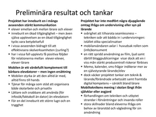 Preliminära resultat och tankar
Projektet har inneburit en i många                Projektet har inte medfört några djupgående
avseenden stärkt kommunikation                    omtag ifråga om undervisning eller syn på
 elever emellan och mellan lärare och elever     lärande
 inneburit en ökad tillgänglighet – men även      svårighet att tillvarata seamlessness –
  själva upplevelsen av en ökad tillgänglighet      tekniken svår att bädda in i undervisningen:
  tycks vara betydelsefull                          istället olika specialinsatser
 i vissa avseenden bidragit till att              mobilanvändaren axlar i huvudsak rollen som
  effektivisera skolverksamheten (curling?)         (info)konsument
 har i vissa fall upplevts få positiva följder    en rätt spridd användning av film, ljud samt
  för relationerna mellan elever-elever,            därtill bloggpubliceringar visar dock att en i
  elever-lärare                                     viss mån stärkt producentroll riskerar förbises
Mobilen är ett värdefullt komplement till          Memo, kalender, sms-frågor indikerar mer av
bärbara elevdatorer – men ingen ersättning          en självstyrande lärande/elev
 Mobilen styrka är att den alltid är med,         dock väcker projektet tankar om teknik &
  alltid finns till hands                           lärande/förändrade arbetssätt samt framtida
 Tjänar för många som stöd att organisera          digital kompetens – särskilt bland lärare
  både skolarbete och privatliv                   Mobilteknikens mening i skolan långt ifrån
 Lättare och snabbare att använda (för           självklar eller avgjord
  infosök/faktakoll än dator) än elevdatorn        förhandlingen om tekniken och utbytet
 För en del inneburit ett större lugn och en       strandar i förväntningar och invanda roller
  trygghet                                         stora skillnader bland eleverna ifråga om
                                                    behov av lärarstöd och vägledning för sin
                                                    användning
 