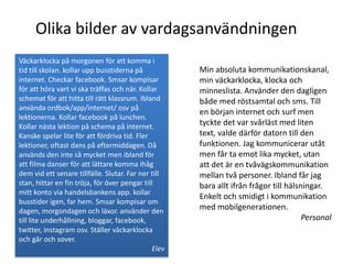 Olika bilder av vardagsanvändningen
Väckarklocka på morgonen för att komma i
tid till skolan. kollar upp busstiderna på            Min absoluta kommunikationskanal,
internet. Checkar facebook. Smsar kompisar            min väckarklocka, klocka och
för att höra vart vi ska träffas och när. Kollar      minneslista. Använder den dagligen
schemat för att hitta till rätt klassrum. Ibland      både med röstsamtal och sms. Till
använda ordbok/app/internet/ osv på
                                                      en början internet och surf men
lektionerna. Kollar facebook på lunchen.
Kollar nästa lektion på schema på internet.           tyckte det var svårläst med liten
Kanske spelar lite för att fördriva tid. Fler         text, valde därför datorn till den
lektioner, oftast dans på eftermiddagen. Då           funktionen. Jag kommunicerar utåt
används den inte så mycket men ibland för             men får ta emot lika mycket, utan
att filma danser för att lättare komma ihåg           att det är en tvåvägskommunikation
dem vid ett senare tillfälle. Slutar. Far ner till    mellan två personer. Ibland får jag
stan, hittar en fin tröja, för över pengar till       bara allt ifrån frågor till hälsningar.
mitt konto via handelsbankens app. kollar
                                                      Enkelt och smidigt i kommunikation
busstider igen, far hem. Smsar kompisar om
dagen, morgondagen och läxor. använder den            med mobilgenerationen.
till lite underhållning, bloggar, facebook,                                            Personal
twitter, instagram osv. Ställer väckarklocka
och går och sover.
                                               Elev
 